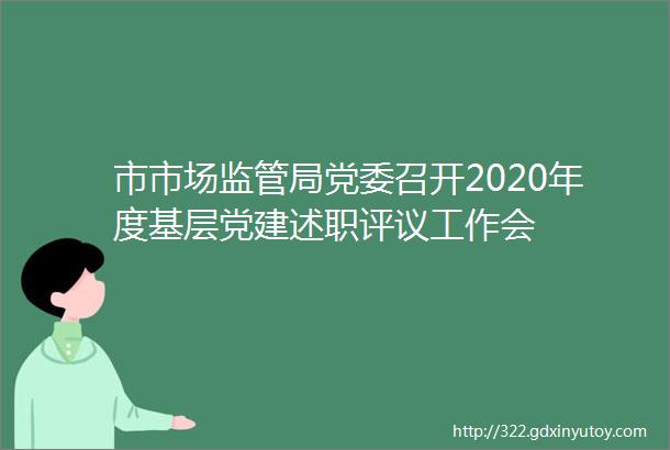 市市场监管局党委召开2020年度基层党建述职评议工作会