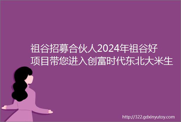 祖谷招募合伙人2024年祖谷好项目带您进入创富时代东北大米生产厂家哈尔滨大米招商加盟电话东北大米哪个品牌可以代理