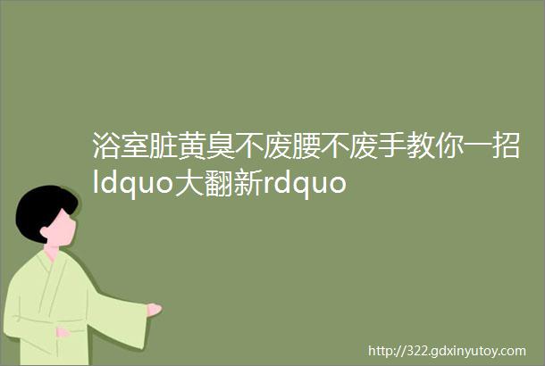 浴室脏黄臭不废腰不废手教你一招ldquo大翻新rdquo