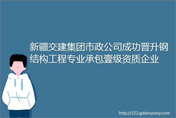 新疆交建集团市政公司成功晋升钢结构工程专业承包壹级资质企业