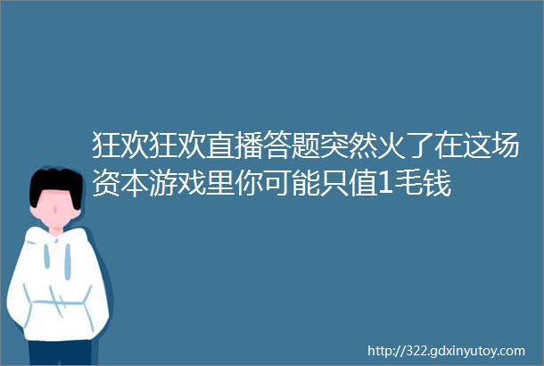 狂欢狂欢直播答题突然火了在这场资本游戏里你可能只值1毛钱