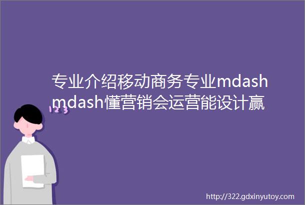 专业介绍移动商务专业mdashmdash懂营销会运营能设计赢未来