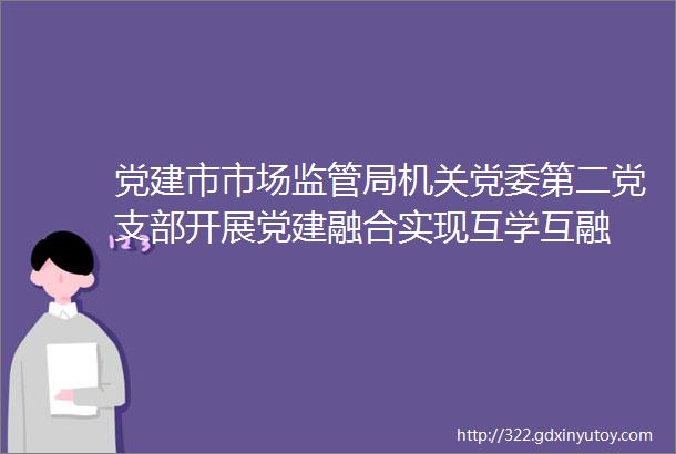 党建市市场监管局机关党委第二党支部开展党建融合实现互学互融